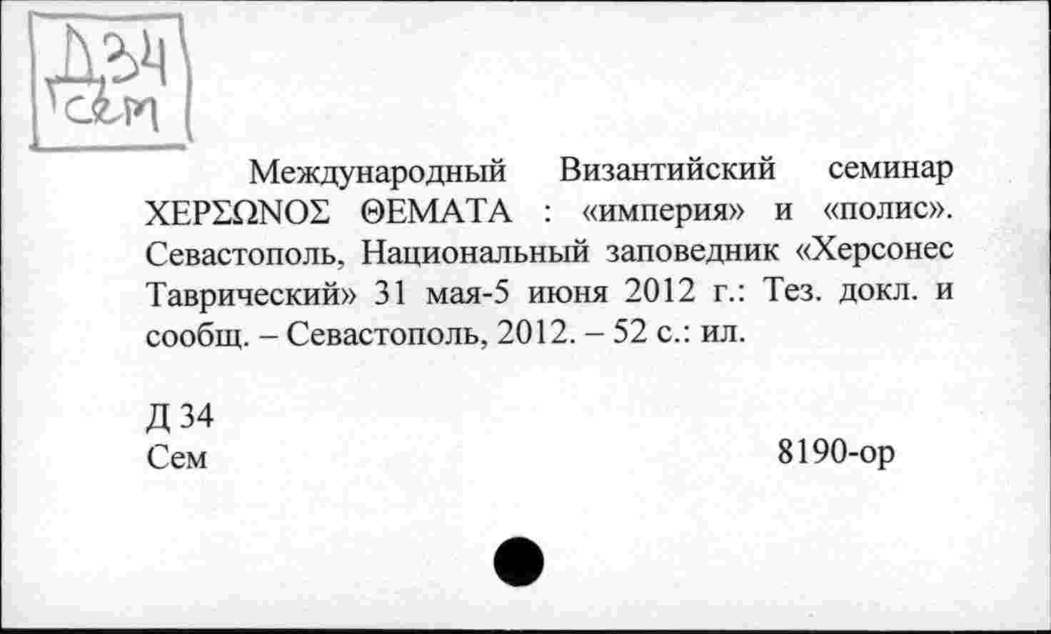 ﻿Международный Византийский семинар XEPSQNOL 0ЕМАТА : «империя» и «полис». Севастополь, Национальный заповедник «Херсонес Таврический» 31 мая-5 июня 2012 г.: Тез. докл. и сообщ. - Севастополь, 2012. - 52 с.: ил.
Д34
Сем
8190-ор